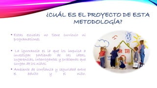 ¿CUÁL ES EL PROYECTO DE ESTA
METODOLOGÍA?
• Estas escuelas no tiene currículo ni
programaciones
• La ignorancia es la que los impulsa a
investigar partiendo de las ideas,
sugerencias, interrogantes y problemas que
surgen de los niños.
• Ambiente de confianza y seguridad entre
el adulto y el niño.
 