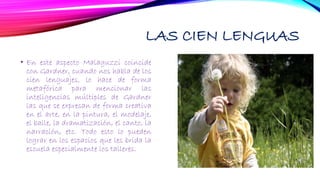 LAS CIEN LENGUAS
• En este aspecto Malaguzzi coincide
con Gardner, cuando nos habla de los
cien lenguajes, lo hace de forma
metafórica para mencionar las
inteligencias múltiples de Gardner
las que se expresan de forma creativa
en el arte, en la pintura, el modelaje,
el baile, la dramatización, el canto, la
narración, etc. Todo esto lo pueden
lograr en los espacios que les brida la
escuela especialmente los talleres.
 