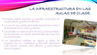LA INFRAESTRUCTURA EN LAS
AULAS DE CLASE.
• Múltiples objetos pequeños y grandes, inventados por
los educadores y padres de familia.
• Los muros son usados para hacer exposiciones cortas o
permanentes de los niños y adultos.
• Las paredes son blancas para dar paz y tranquilidad a
los estudiantes sin tantas decoraciones para que ellos
no se distraigan.
• Los educadores trabajan en equipo y hacen los
proyectos con sus compañeros y familias, realizando
una reunión semanal para discutir y profundizar
sobre el proyecto
 