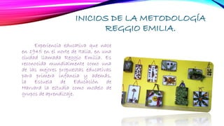 INICIOS DE LA METODOLOGÍA
REGGIO EMILIA.
Experiencia educativa que nace
en 1945 en el norte de Italia, en una
ciudad llamada Reggio Emilia. Es
reconocida mundialmente como una
de las mejores propuestas educativas
para primera infancia y además,
la Escuela de Educación de
Harvard la estudia como modelo de
grupos de aprendizaje.
 
