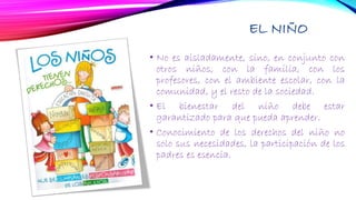 EL NIÑO
• No es aisladamente, sino, en conjunto con
otros niños, con la familia, con los
profesores, con el ambiente escolar, con la
comunidad, y el resto de la sociedad.
• El bienestar del niño debe estar
garantizado para que pueda aprender.
• Conocimiento de los derechos del niño no
solo sus necesidades, la participación de los
padres es esencia.
 
