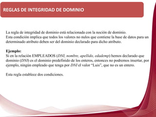 La regla de integridad de dominio está relacionada con la noción de dominio.
Esta condición implica que todos los valores no nulos que contiene la base de datos para un
determinado atributo deben ser del dominio declarado para dicho atributo.
Ejemplo:
Si en la relación EMPLEADOS (DNI, nombre, apellido, edademp) hemos declarado que
dominio (DNI) es el dominio predefinido de los enteros, entonces no podremos insertar, por
ejemplo, ningún empleado que tenga por DNI el valor “Luis”, que no es un entero.
Esta regla establece dos condiciones.
REGLAS DE INTEGRIDAD DE DOMINIO
 