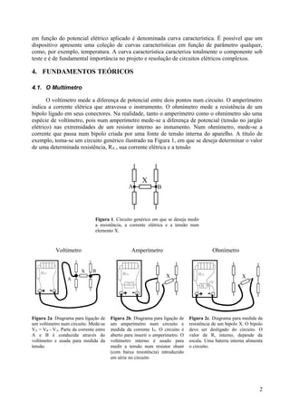 em função do potencial elétrico aplicado é denominada curva característica. É possível que um
dispositivo apresente uma coleção de curvas características em função de parâmetro qualquer,
como, por exemplo, temperatura. A curva característica caracteriza totalmente o componente sob
teste e é de fundamental importância no projeto e resolução de circuitos elétricos complexos.
4. FUNDAMENTOS TEÓRICOS
4.1. O Multímetro
O voltímetro mede a diferença de potencial entre dois pontos num circuito. O amperímetro
indica a corrente elétrica que atravessa o instrumento. O ohmímetro mede a resistência de um
bipolo ligado em seus conectores. Na realidade, tanto o amperímetro como o ohmímetro são uma
espécie de voltímetro, pois num amperímetro mede-se a diferença de potencial (tensão no jargão
elétrico) nas extremidades de um resistor interno ao instumento. Num ohmímetro, mede-se a
corrente que passa num bipolo criada por uma fonte de tensão interna do aparelho. A título de
exemplo, toma-se um circuito genérico ilustrado na Figura 1, em que se deseja determinar o valor
de uma determinada resistência, RX , sua corrente elétrica e a tensão
Figura 1. Circuito genérico em que se deseja medir
a resistência, a corrente elétrica e a tensão num
elemento X.
Voltímetro Amperímetro Ohmímetro
Figura 2a. Diagrama para ligação de
um voltímetro num circuito. Mede-se
VX = VB - VA. Parte da corrente entre
A e B é conduzida através do
voltímetro e usada para medida da
tensão.
Figura 2b. Diagrama para ligação de
um amperímetro num circuito e
medida da corrente IX. O circuito é
aberto para inserir o amperímetro. O
voltímetro interno é usado para
medir a tensão num resistor shunt
(com baixa resistência) introduzido
em série no circuito
Figura 2c. Diagrama para medida da
resistência de um bipolo X. O bipolo
deve ser desligado do circuito. O
valor de R, interno, depende da
escala. Uma bateria interna alimenta
o circuito.
2
 
