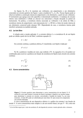 As figuras 2a, 2b e 2c mostram um voltímetro, um amperímetro e um ohmímetro
conectados ao circuito genérico da Figura 1, para a medida de VX, IX e RX. Nessas figuras pode se
observar também a construção interna do amperímetro e do ohmímetro, a partir de um voltímetro.
O instrumento que agrega esses três aparelhos é denominado multímetro. A mudança do circuito
interno num multímetro é obtida ao chavear (ou selecionar) a função desejada no painel do
instrumento. Na prática, a resistência interna associada ao voltímetro é da ordem de MΩ, a
resistência interna do amperímetro varia tipicamente de 1 a 100 Ω e a fonte de tensão interna de
um ohmímetro comercial pode alcançar 30V. Dependendo do caso, a resistência interna pode
interferir seriamente na medida realizada.
4.2. Lei de Ohm
A relação entre a tensão aplicada, U, a corrente elétrica I, e a resistência R, de um bipolo
pode ser obtida a partir da Lei de Ohm2
, conforme equação (1)
IRU .= (1)
Em corrente contínua, a potência elétrica, P, transferida a um bipolo é dada por
IUP .= (2)
No SI, a potência é medida em watt, cujo símbolo é W. As equações (1) e (2) podem ser
combinadas para escrever a potência em função da resistência do bipolo num circuito em corrente
contínua:
R
U
P
.2
= (3)
2
.IRP = (4)
4.3. Curva característica
Figura 3. Circuito genérico para determinar a curva característica de um bipolo X. O
resistor Ra serve para limitar a corrente da fonte (e proteger o bipolo) a ao mesmo tempo,
para determinar a corrente no circuito, convertendo a medida da tensão VRa em seus
extremos. A fonte DC pode ser substituída por uma fonte AC para ensaio do componente
em corrente alternada.
A curva característica de um dispositivo elétrico é o gráfico da corrente I em função da
tensão V. A curva característica mais simples é a de um resistor linear, em que V = R.I, uma reta
2
A Lei de Ohm requer que o valor da resistência, R, não dependa da corrente e tensão aplicada sobre o elemento.
3
 
