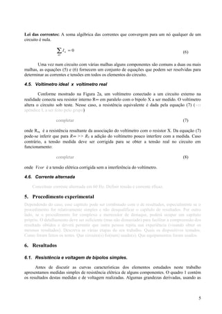 Lei das correntes: A soma algébrica das correntes que convergem para um nó qualquer de um
circuito é nula.
∑ =
nó
nI 0 (6)
Uma vez num circuito com várias malhas alguns componentes são comuns a duas ou mais
malhas, as equações (5) e (6) fornecem um conjunto de equações que podem ser resolvidas para
determinar as correntes e tensões em todos os elementos do circuito.
4.5. Voltímetro ideal x voltímetro real
Conforme mostrado na Figura 2a, um voltímetro conectado a um circuito externo na
realidade conecta seu resistor interno R∞ em paralelo com o bipolo X a ser medido. O voltímetro
altera o circuito sob teste. Nesse caso, a resistência equivalente é dada pela equação (7) (ver
apêndice I, a ser feito pelo grupo)
completar (7)
onde Req é a resistência resultante da associação do voltímetro com o resistor X. Da equação (7)
pode-se inferir que para R∞ >> RX a adição do voltímetro pouco interfere com a medida. Caso
contrário, a tensão medida deve ser corrigida para se obter a tensão real no circuito em
funcionamento:
completar (8)
onde Vcor é a tensão elétrica corrigida sem a interferência do voltímetro.
4.6. Corrente alternada
Conceituar corrente alternada em 60 Hz. Definir tensão e corrente eficaz.
5. Procedimento experimental
Dependendo do caso, esse capítulo pode ser combinado com o de resultados, especialmente se o
procedimento for relativamente simples e não desqualificar o capítulo de resultados. Por outro
lado, se o procedimento for complexo e merecedor de destaque, poderá ocupar um capítulo
próprio. O detalhamento deve ser suficiente (mas não demasiado) para facilitar a compreensão dos
resultado obtidos e deverá permitir que outra pessoa repita sua experiência (visando obter os
mesmos resultados). Descreva as várias etapas do seu trabalho. Quais os dispositivos testados.
Como foram feitos os testes. Que circuito(s) foi(ram) usado(s). Que equipamentos foram usados.
6. Resultados
6.1. Resistência e voltagem de bipolos simples.
Antes de discutir as curvas características dos elementos estudados neste trabalho
apresentamos medidas simples de resistência elétrica de alguns componentes. O quadro 1 contém
os resultados destas medidas e de voltagem realizadas. Algumas grandezas derivadas, usando as
5
 