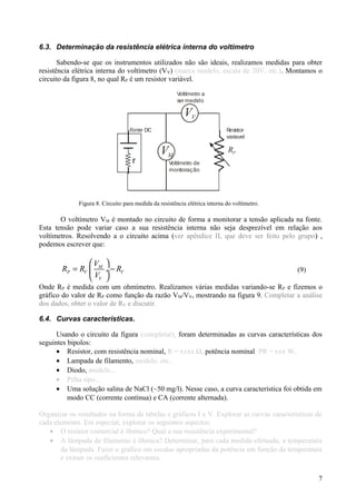6.3. Determinação da resistência elétrica interna do voltímetro
Sabendo-se que os instrumentos utilizados não são ideais, realizamos medidas para obter
resistência elétrica interna do voltímetro (VV) (marca modelo, escala de 20V, etc.). Montamos o
circuito da figura 8, no qual RP é um resistor variável.
VV
VM
RP
Voltímetro a
ser medido
Resistor
variavel
Voltímetro de
monitoração
Fonte DC
Figura 8. Circuito para medida da resistência elétrica interna do voltímetro.
O voltímetro VM é montado no circuito de forma a monitorar a tensão aplicada na fonte.
Esta tensão pode variar caso a sua resistência interna não seja desprezível em relação aos
voltímetros. Resolvendo a o circuito acima (ver apêndice II, que deve ser feito pelo grupo) ,
podemos escrever que:
M
P V V
V
V
R R R
V
 
= − ÷
 
(9)
Onde RP é medida com um ohmímetro. Realizamos várias medidas variando-se RP e fizemos o
gráfico do valor de RP como função da razão VM/VV, mostrando na figura 9. Completar a análise
dos dados, obter o valor de RV e discutir.
6.4. Curvas características.
Usando o circuito da figura (completar), foram determinadas as curvas características dos
seguintes bipolos:
• Resistor, com resistência nominal, R = xxxx Ω, potência nominal PR = xxx W.
• Lampada de filamento, modelo, etc..
• Diodo, modelo...
• Pilha tipo...
• Uma solução salina de NaCl (~50 mg/l). Nesse caso, a curva característica foi obtida em
modo CC (corrente contínua) e CA (corrente alternada).
Organizar os resultados na forma de tabelas e gráficos I x V. Explorar as curvas características de
cada elemento. Em especial, explorar os seguintes aspectos:
• O resistor comercial é ôhmico? Qual a sua resistência experimental?
• A lâmpada de filamento é ôhmica? Determinar, para cada medida efetuada, a temperatura
da lâmpada. Fazer o gráfico em escalas apropriadas da potência em função da temperatura
e extrair os coeficientes relevantes.
7
 