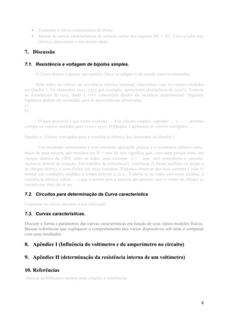 • Comentar a curva característica do diodo
• Mostar as curvas características da solução salina nos regimes DC e AC. Caso a cuba seja
ôhmica, determinar a sua resistividade
7. Discussão
7.1. Resistência e voltagem de bipolos simples.
O Texto abaixo é apenas um modelo. Deve-se adaptá-lo de acordo com os resultados.
Nem todos os valores da resistência elétrica nominal, concordam com os valores medidos
no Quadro 1. Os elementos xxxx, yyyy por exemplo, apresentam divergência de zzzz%. Todavia
as resistências de cccc, dddd e vvvv concordam dentro da incerteza experimental. Algumas
hipóteses podem ser aventadas para as discordâncias observadas:
a)
b)
O mais provável é que tenha ocorrido….. Um cálculo simples, supondo….. e …… permite
corrigir os valores medidos para xxxx e yyyy. O Quadro 3 apresenta os valores corrigidos….
Quadro n. Valores corrigidos para a resistência elétrica dos elementos no Quadro 1.
Um resultado interessante e com imediata aplicação prática é a resistência elétrica entre-
mãos de uma pessoa, que resultou em R = nnn Ω. Isto significa que, caso uma pessoa tome um
choque elétrico de 100V entre as mãos, uma corrente I = nnn mA percorreria o circuito,
inclusive através do coração. Em trabalho de (referência1, referência 2) foram medidos os tempo s
de choque elétrico e seus efeitos em seres humanos. Podemos observar que essa corrente é (não é)
mortal nas condições medidas e tempo inferior a zz s.. Todavia se as mãos estiverem úmidas, a
resistência elétrica valerá ….o que é mortal para a maioria das pessoas caso o tempo de choque se
estenda por mais de zz ms.
7.2. Circuitos para determinação da Curva característica
Comentar os vários circuitos e sua utilização.
7.3. Curvas características.
Discutir a forma e parâmetros das curvas características em função de seus vários modelos físicos.
Buscar referências que expliquem o comportamento dos vários dispositivos sob teste e comparar
com seus resultados.
8. Apêndice I (Influência do voltímetro e do amperímetro no circuito)
9. Apêndice II (determinação da resistência interna de um voltímetro)
10. Referências
(buscar na biblioteca normas para citações e referências
8
 