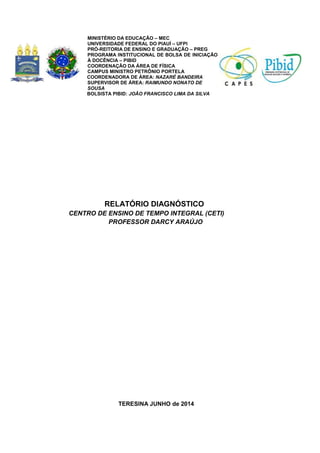 RELATÓRIO DIAGNÓSTICO
CENTRO DE ENSINO DE TEMPO INTEGRAL (CETI)
PROFESSOR DARCY ARAÚJO
TERESINA JUNHO de 2014
MINISTÉRIO DA EDUCAÇÃO – MEC
UNIVERSIDADE FEDERAL DO PIAUÍ – UFPI
PRÓ-REITORIA DE ENSINO E GRADUAÇÃO – PREG
PROGRAMA INSTITUCIONAL DE BOLSA DE INICIAÇÃO
À DOCÊNCIA – PIBID
COORDENAÇÂO DA ÁREA DE FÍSICA
CAMPUS MINISTRO PETRÔNIO PORTELA
CCOORDENADORA DE ÁREA: NAZARÉ BANDEIRA
SUPERVISOR DE ÁREA: RAIMUNDO NONATO DE
SOUSA
BBOLSISTA PIBID: JOÃO FRANCISCO LIMA DA SILVA
 