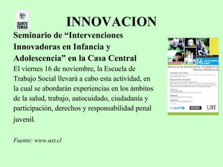 INNOVACION Seminario de “Intervenciones  Innovadoras en Infancia y  Adolescencia” en la Casa Central El viernes 16 de noviembre, la Escuela de  Trabajo Social llevará a cabo esta actividad, en  la cual se abordarán experiencias en los ámbitos  de la salud, trabajo, autocuidado, ciudadanía y  participación, derechos y responsabilidad penal  juvenil.   Fuente: www.ust.cl   
