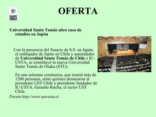 OFERTA Universidad Santo Tomás abre casa de estudios en Japón   Con la presencia del Nuncio de S.S. en Japón, el embajador de Japón en Chile y autoridades de  Universidad Santo Tomás de Chile  e IC-USTA, se constituyó la nueva Universidad Santo Tomás de Osaka (STU). En una solemne ceremonia, que reunió más de 1200 personas, entre quienes destacaron el presidente UST Chile y presidente fundador de IC-USTA, Gerardo Rocha; el rector UST Chile. Fuente : http://www.universia.cl 