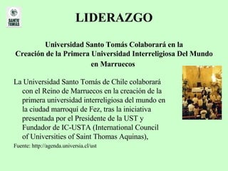 LIDERAZGO Universidad Santo Tomás Colaborará en la Creación de la Primera Universidad Interreligiosa Del Mundo en Marruecos   La Universidad Santo Tomás de Chile colaborará con el Reino de Marruecos en la creación de la primera universidad interreligiosa del mundo en la ciudad marroquí de Fez, tras la iniciativa presentada por el Presidente de la UST y Fundador de IC-USTA (International Council of Universities of Saint Thomas Aquinas),  Fuente: http://agenda.universia.cl/ust 