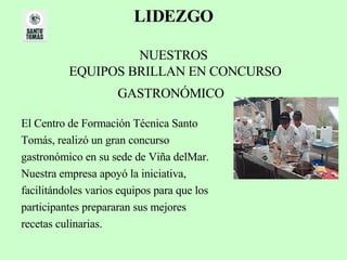 LIDEZGO   NUESTROS  EQUIPOS BRILLAN EN CONCURSO GASTRONÓMICO   El Centro de Formación Técnica Santo  Tomás, realizó un gran concurso  gastronómico en su sede de Viña delMar.  Nuestra empresa apoyó la iniciativa,  facilitándoles varios equipos para que los  participantes prepararan sus mejores  recetas culinarias.  