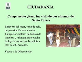 CIUDADANIA   Campamento gitano fue visitado por alumnos del Santo Tomas Limpieza del lugar, corte de pelo,  desparasitación de animales,  fumigación, talleres de hábitos de  limpieza y reforzamiento escolar  incluye la acción que beneficia a  más de 200 personas.  Fuente : El Observatodo   