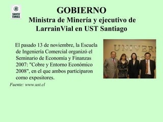 GOBIERNO   Ministra de Minería y ejecutivo de LarrainVial en UST Santiago El pasado 13 de noviembre, la Escuela de Ingeniería Comercial organizó el Seminario de Economía y Finanzas 2007: "Cobre y Entorno Económico 2008", en el que ambos participaron como expositores. Fuente: www.ust.cl 