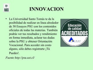 INNOVACION La Universidad Santo Tomás te da la posibilidad de realizar en línea alrededor de 30 Ensayos PSU con los contenidos oficiales de todas las materias. También podrás ver tus resultados y rendimiento en forma inmediata, aclarar tus dudas sobre la PSU y obtener Orientación Vocacional. Para acceder sin costo alguno, sólo debes registrarte ¡Tú Puedes!.   Fuente http://psu.ust.cl/ 