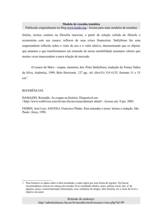 Modelo de resenha temática
   Publicado originalmente no blog www.lendo.org - Acesse para mais modelos de resenhas

fetiche, termos centrais na filosofia marxista, a partir de relação sofrida do filósofo e
economista com seu casaco, reflexos de suas crises financeiras. Stallybrass faz uma
surpreendente reflexão sobre o valor de uso e o valor afetivo, demonstrando que os objetos
que amamos e que transformamos em extensão de nossa sensibilidade assumem valores que
muitas vezes transcendem a mera relação de mercado.


         O casaco de Marx - roupas, memória, dor, Peter Stallybrass, tradução de Tomaz Tadeu
da Silva, Autêntica, 1999, Belo Horizonte, 127 pp., tel. (0xx31) 318 6135, formato 11 x 15
cm.1



REFERÊNCIAS

DAMAZIO, Reinaldo. As roupas na história. Disponível em:
<http://www.weblivros.com.br/nao-ficcao/casacodemarx.shtml>. Acesso em: 9 jan. 2005.

FIORIN, José Luiz: SAVIOLI, Francisco Platão. Para entender o texto: leitura e redação. São
Paulo: Ática, 1998.




1 Para fornecer os dados sobre a obra resenhada, o autor optou por esta forma de registro. Na Faccat
  recomendamos colocar no começo da resenha: livro resenhado (título), autor, editora, local, ano, nº de
  páginas, preço; contextualização (dissertação, tese, coletânea de artigos, obra literária, etc.), tema do livro e
  objetivo do autor.

                                        Retirado do endereço
                http://administracao.faccat.br/moodle/mod/resource/view.php?id=89
 