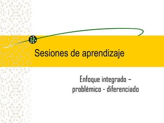 Sesiones de aprendizaje

            Enfoque integrado –
         problémico - diferenciado
 