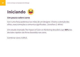 Iniciando
Um pouco sobre cores
Como começar um projeto de UI DesignUI
Cor é uma força poderosa nas mãos de um designer. Chama a atenção dos
olhos, evoca emoções e comunica significados. (Jonathan Z. White)
Um estudo chamado The Impact of Color on Marketing descobriu que 90% das
decisões rápidas são feiras baseadas nas cores.
Combinar cores é difícil.
 