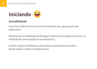 Iniciando
Acessibilidade
Como começar um projeto de UI DesignUI
Cerca de 8-10% de homens e 0.5% de mulheres tem alguma forma de
daltonismo.
Daltonismo é a inabilidade de distinguir certos tons no espectro de cores e é
resultado de uma mutação no cromossomo X.
Existem 3 tipos de daltonismo dicromatico: protanopia (vermelho),
deuteranopia (verde) e tritanopia (azul)
 