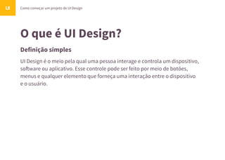 O que é UI Design?
Definição simples
UI Design é o meio pela qual uma pessoa interage e controla um dispositivo,
so!ware ou aplicativo. Esse controle pode ser feito por meio de botões,
menus e qualquer elemento que forneça uma interação entre o dispositivo
e o usuário.
Como começar um projeto de UI DesignUI
 
