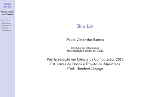 EDPA
2016/2
Paulo Victor
dos Santos
Skip List
Conceitos
Operações
Espaço
Conclusão
Skip List
Paulo Victor dos Santos
Instituto de Informática
Universidade Federal de Goiás
Pós-Graduação em Ciência da Computação, 2016
Estruturas de Dados e Projeto de Algoritmos
Prof. Humberto Longo
 