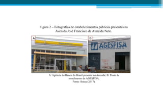 A B
Figura 2 – Fotografias de estabelecimentos públicos presentes na
Avenida José Francisco de Almeida Neto.
A: Agência do Banco do Brasil presente na Avenida; B: Posto de
atendimento da AGESPISA.
Fonte: Sousa (2017).
 