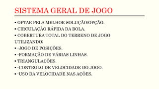 SISTEMA GERAL DE JOGO
 OPTAR PELA MELHOR SOLUÇÃO/OPÇÃO.
 CIRCULAÇÃO RÁPIDA DA BOLA.
 COBERTURA TOTAL DO TERRENO DE JOGO
UTILIZANDO;
 -JOGO DE POSIÇÕES.
 -FORMAÇÃO DE VÁRIAS LINHAS.
 TRIANGULAÇÕES.
 -CONTROLO DE VELOCIDADE DO JOGO.
 -USO DA VELOCIDADE NAS AÇÕES.
 