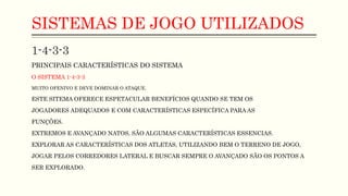 SISTEMAS DE JOGO UTILIZADOS
1-4-3-3
PRINCIPAIS CARACTERÍSTICAS DO SISTEMA
O SISTEMA 1-4-3-3
MUITO OFENIVO E DEVE DOMINAR O ATAQUE.
ESTE SITEMA OFERECE ESPETACULAR BENEFÍCIOS QUANDO SE TEM OS
JOGADORES ADEQUADOS E COM CARACTERÍSTICAS ESPECÍFICA PARA AS
FUNÇÕES.
EXTREMOS E AVANÇADO NATOS, SÃO ALGUMAS CARACTERÍSTICAS ESSENCIAS.
EXPLORAR AS CARACTERÍSTICAS DOS ATLETAS, UTILIZANDO BEM O TERRENO DE JOGO,
JOGAR PELOS CORREDORES LATERAL E BUSCAR SEMPRE O AVANÇADO SÃO OS PONTOS A
SER EXPLORADO.
 