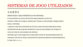 SISTEMAS DE JOGO UTILIZADOS
1-4-2-3-1
PRINCIPAIS CARACTERÍSTICAS DO SISTEMA.
É UM SISTEMA DE JOGO BASTANTE EQUILIBRADO TANTO NA
DESEFA COMO NO ATAQUE, DESDE QUE TENHA O JOGADORES ADEQUANDOS
PARA O SISTEMA.
A EQUIPA COM ESSA DISPOSIÇÃO TÁCTICA DEVE ESTAR PREPARADA PARA
DEFENDER EM QUALQUER MOMENTO COM OS JOGADORES DE ATAQUE E
ATACAR COM OS JOGADORES DE DEFESA.
SISTEMA QUE COM PEQUENAS VARIAÇÕES PODE SE TRANSFORMAR EM UM
SISTEMA UM POUCO MAIS CONSISTENTE DEFENSIVAMENTE TRANSFERINDO-S
E PARA UM 1-4-1-4-1.
 