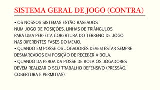 SISTEMA GERAL DE JOGO (CONTRA)
 OS NOSSOS SISTEMAS ESTÃO BASEADOS
NUM JOGO DE POSIÇÕES, LINHAS DE TRIÂNGULOS
PARA UMA PERFEITA COBERTURA DO TERRENO DE JOGO
NAS DIFERENTES FASES DO MEMO.
 QUANDO EM POSSE OS JOGADORES DEVEM ESTAR SEMPRE
DESMARCADOS EM POSIÇÃO DE RECEBER A BOLA.
 QUANDO DA PERDA DA POSSE DE BOLA OS JOGADORES
DEVEM REALIZAR O SEU TRABALHO DEFENSIVO (PRESSÃO,
COBERTURA E PERMUTAS).
 