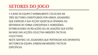 SETORES DO JOGO
 A BASE DA EQUIPA É NORMALMENTE COLOCADA EM
TRÊS SECTORES CONSTITUÍDOS POR VÁRIOS JOGADORES
QUE EXERCEM A SUA ACÇÃO (QUER SEJA OFENSIVA OU
DEFENSIVA) DE FORMA CONCERTADA E HOMOGÉNEA,
ESTABELECENDO AS RELAÇÕES OU AS LIGAÇÕES QUE ESTÃO
NA BASE DAS ACÇÕES COLECTIVA (MISSÕES TÁCTICAS
COLECTIVAS).
NESTE SENTIDO, OS JOGADORES QUE PERTENCEM AOS DIFERENTES
SECTORES DA EQUIPA, EVIDENCIAM MISSÕES TÁCTICAS
ESPECÍFICAS.
 