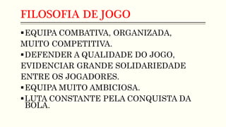 FILOSOFIA DE JOGO
EQUIPA COMBATIVA, ORGANIZADA,
MUITO COMPETITIVA.
DEFENDER A QUALIDADE DO JOGO,
EVIDENCIAR GRANDE SOLIDARIEDADE
ENTRE OS JOGADORES.
EQUIPA MUITO AMBICIOSA.
LUTA CONSTANTE PELA CONQUISTA DA
BOLA.
 