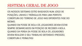 SISTEMA GERAL DE JOGO
OS NOSSOS SISTEMAS ESTÃO BASEADOS NUM JOGO DE
POSIÇÕES, LINHAS E TRIÂNGULOS PARA UMA PERFEITA
COBERTURA DO TERRENO DE JOGO NAS DIFERENTES FASE DO
MESMO.
QUANDO EM POSSE DE BOLA OS JOGADORES DEVEM ESTAR
SEMPRE DESMARCADOS EM POSIÇÃO DE RECEBER A BOLA.
QUANDO DA PERDA DA POSSE DE BOLA OS JOGADORES
DEVEM REALIZAR O SEU TRABALHO DEFENSIVO (PRESSÃO,
COBERTURA E PERMUTAS)
 