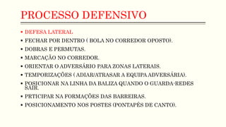 PROCESSO DEFENSIVO
 DEFESA LATERAL
 FECHAR POR DENTRO ( BOLA NO CORREDOR OPOSTO).
 DOBRAS E PERMUTAS.
 MARCAÇÃO NO CORREDOR.
 ORIENTAR O ADVERSÁRIO PARA ZONAS LATERAIS.
 TEMPORIZAÇÕES ( ADIAR/ATRASAR A EQUIPA ADVERSÁRIA).
 POSICIONAR NA LINHA DA BALIZA QUANDO O GUARDA-REDES
SAIR.
 PRTICIPAR NA FORMAÇÕES DAS BARREIRAS.
 POSICIONAMENTO NOS POSTES (PONTAPÉS DE CANTO).
 