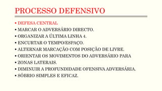 PROCESSO DEFENSIVO
 DEFESA CENTRAL
 MARCAR O ADVERSÁRIO DIRECTO.
 ORGANIZAR A ÚLTIMA LINHA 4.
 ENCURTAR O TEMPO/ESPAÇO.
 ALTERNAR MARCAÇÃO COM POSIÇÃO DE LIVRE.
 ORIENTAR OS MOVIMENTOS DO ADVERSÁRIO PARA
 ZONAS LATERAIS.
 DIMINUIR A PROFUNDIDADE OFENSIVA ADVERSÁRIA.
 SÓBRIO SIMPLES E EFICAZ.
 