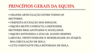 PRINCÍPIOS GERAIS DA EQUIPA
 GRANDE ARTICULAÇÃO ENTRE TODOS OS
SECTORES.
 PERFEITA OCUPAÇÃO DOS ESPAÇOS.
 EQUIPA MUITO COMPACTA A DEFENDER,
SECTORES BEM AJUSTADOS E AVANÇADOS.
 EQUIPA ESTENDIDA A ATACAR, DANDO SEMPRE
LARGURA, PROFUNDIDADE E MOBIBLIDADE AO ATAQUE.
BOA CIRCULAÇÃO DE BOLA.
 LUTA COSNTANTE PELA RETOMADA DE BOLA.
 