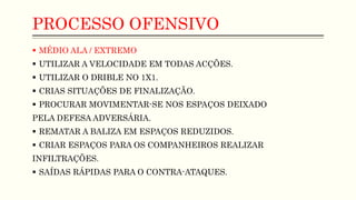 PROCESSO OFENSIVO
 MÉDIO ALA / EXTREMO
 UTILIZAR A VELOCIDADE EM TODAS ACÇÕES.
 UTILIZAR O DRIBLE NO 1X1.
 CRIAS SITUAÇÕES DE FINALIZAÇÃO.
 PROCURAR MOVIMENTAR-SE NOS ESPAÇOS DEIXADO
PELA DEFESA ADVERSÁRIA.
 REMATAR A BALIZA EM ESPAÇOS REDUZIDOS.
 CRIAR ESPAÇOS PARA OS COMPANHEIROS REALIZAR
INFILTRAÇÕES.
 SAÍDAS RÁPIDAS PARA O CONTRA-ATAQUES.
 