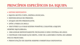 PRINCÍPIOS ESPECÍFICOS DA EQUIPA
 SETOR DEFENSIVO
 EQUIPA MUITO CURTA, DEFESA AVANÇADA.
 DEFINIR ZONAS DE PRESSÃO.
 ATAQUE MUITO PRESIONANTE.
 APÓS A PERDA DA BOLA;
 -RECUPERÁ-LA O MAIS RÁPIDO POSSÍVEL E MANTER A EQUIPE
SEMPRE EQUILIBRADA.
 -ORGANIZAR DEFENIVAMENTE FECHANDO O EIXO CENTRAL DO JOGO.
 CENTRAIS COM MARCAÇÃO MISTA, COM UM A ASSUMIR O PAPEL DE LIBERO
POUCO PROFUNDO.
 PREOCUPAÇÃO DE EXISTIR SEMPRE COBERTURAS DEFENSIVAS.
 