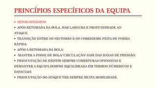 PRINCÍPIOS ESPECÍFICOS DA EQUIPA
 SETOR OFENSIVO
 APÓS RETOMADA DA BOLA, DAR LARGURA E PROFUNDIDADE AO
ATAQUE.
 TRANSIÇÃO ENTRE OS SECTORES E OS CORREDORE FEITA DE FORMA
RÁPIDA.
 APÓS A RETOMADA DA BOLA;
 -MANTER A POSSE DE BOLA/ CIRCULAÇÃO/ SAIR DAS ZONAS DE PRESSÃO.
 PREOCUPAÇÃO DE EXISTIR SEMPRE COBERTURAS OFENSIVAS E
DEMANTER A EQUIPA SEMPRE EQUILIBRADA EM TERMOS NÚMERICOS E
ESPACIAIS.
 PREOCUPAÇÃO DO ATAQUE TER SEMPRE MUITA MOBILIDADE.
 