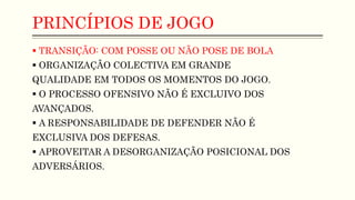 PRINCÍPIOS DE JOGO
 TRANSIÇÃO: COM POSSE OU NÃO POSE DE BOLA
 ORGANIZAÇÃO COLECTIVA EM GRANDE
QUALIDADE EM TODOS OS MOMENTOS DO JOGO.
 O PROCESSO OFENSIVO NÃO É EXCLUIVO DOS
AVANÇADOS.
 A RESPONSABILIDADE DE DEFENDER NÃO É
EXCLUSIVA DOS DEFESAS.
 APROVEITAR A DESORGANIZAÇÃO POSICIONAL DOS
ADVERSÁRIOS.
 