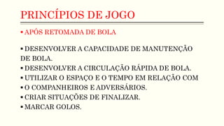 PRINCÍPIOS DE JOGO
 APÓS RETOMADA DE BOLA
 DESENVOLVER A CAPACIDADE DE MANUTENÇÃO
DE BOLA.
 DESENVOLVER A CIRCULAÇÃO RÁPIDA DE BOLA.
 UTILIZAR O ESPAÇO E O TEMPO EM RELAÇÃO COM
 O COMPANHEIROS E ADVERSÁRIOS.
 CRIAR SITUAÇÕES DE FINALIZAR.
 MARCAR GOLOS.
 