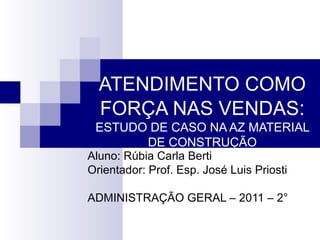 ATENDIMENTO COMO FORÇA NAS VENDAS :  ESTUDO DE CASO NA AZ MATERIAL DE CONSTRUÇÃO Aluno: Rúbia Carla Berti Orientador: Prof. Esp. José Luis Priosti ADMINISTRAÇÃO GERAL – 2011 – 2° 