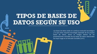 TIPOS DE BASES DE
DATOS SEGÚN SU USO
Las bases de datos están en continua evolución tecnológica
y lo que antes requería tecnología separada de las propias
bases de datos, ahora se integra dentro de las
presentaciones normales de las bases de datos relacionales
de mayor auge en el mercado González (2011).
 
