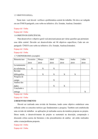 1.5 OBJETIVO GERAL;
Neste item você deverá verificar a problemática central do trabalho. Ele deve ser redigido
em um ÚNICO parágrafo, com verbo no infinitivo. (Ex: Estudar, Analisar, Entender)
Espaço de 1 linha
Espaço de 1 linha
1.6 OBJETIVOS ESPECÍFICOS;
Para desenvolver o objetivo geral você precisará passar por várias questões que permeiam
essa idéia central. Deverão ser desenvolvidos até 04 objetivos específicos; Cada um em
parágrafo ÚNICO com verbo no infinitivo. (Ex: Estudar, Analisar,Entender).
Espaço de 1 linha
Espaço de 1 linha
1.7 CRONOGRAMA (exemplo)
Bimestre/ano Fevereiro
2010
Março
2010
Abril
2010
Maio
2010
Junho
2010
Julho
2010
Levantamento
de referências X X X
Revisão
bibliográfica X X X X
Pesquisa de
campo X
Análise dos
dados X X
Conclusão e
entrega X
Espaço de 1 linha
Espaço de 1 linha
2 DESENVOLVIMENTO
Deverá ser realizada uma revisão da literatura, tendo como objetivo estabelecer uma
reflexão sobre os conceitos teóricos que fundamentam a pesquisa. Também será estabelecida
uma revisão de trabalhos ou aplicações já realizadas acerca da temática proposta no projeto.
Desse modo, o desenvolvimento do projeto se sustentará na descrição, comparação e
discussão critica acerca da literatura e dos procedimentos de análise até então realizados
sobre o tema/problema proposto.
Espaço de 1 linha
Espaço de 1 linha
 