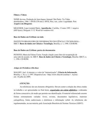 Filmes e Vídeos
NOME da rosa. Produção de Jean-Jaques Annaud. São Paulo: Tw Vídeo
distribuidora, 1986. 1 DVD (130 min.): DVD, Ntsc, son., color. Legendado. Port.
Arquivo em Disquetes
KRAEMER, Ligia Leindorf Bartz. Apostila.doc. Curitiba, 13 maio 1995. 1 arquivo
(605 bytes). Disquete 3 1/2. Word for windows 6.0.
Base de Dados em Cd-Rom: no todo
INSTITUTO BRASILEIRO DE INFORMAÇÃO EM CIÊNCIA E TECNOLOGIA -
IBICT. Bases de dados em Ciência e Tecnologia. Brasília, n. 1, 1996. CD-ROM.
Base de Dados em Cd-Rom: partes de documentos
PEIXOTO, Maria de Fátima Vieira. Função citação como fator de recuperação de
uma rede de assunto. In: IBICT. Base de dados em Ciência e Tecnologia. Brasília: IBICT, n.
1, 1996. CD-ROM.
Artigos de Periódicos (On-line)
MALOFF, Joel. A internet e o valor da "internetização". Ciência da Informação,
Brasília, v. 26, n. 3, 1997. Disponível em: <http://www.ibict.br/cionline/>. Acesso
em: 18 julho de 2009.
ATENÇÃO:
As referências são um elemento obrigatório. Devem conter a relação das obras citadas
no trabalho e ser apresentadas no final deste, organizadas em ordem alfabética e ordenadas
de forma consecutiva, de modo que permita sua identificação. O material referenciado assume
formas extremamente variadas: livros, revistas, documentos legislativos, materiais
cartográficos, fontes audiovisuais e eletrônicas e informação verbal. As referências são
regulamentadas, na sua maioria, pela Associação Brasileira de Normas Técnicas (ABNT).
 