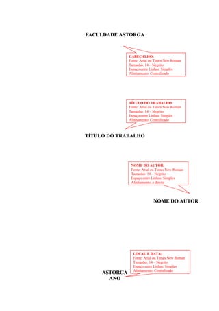 FACULDADE ASTORGA
TÍTULO DO TRABALHO
NOME DO AUTOR
ASTORGA
ANO
CABEÇALHO:
Fonte: Arial ou Times New Roman
Tamanho: 14 – Negrito
Espaço entre Linhas: Simples
Alinhamento: Centralizado
NOME DO AUTOR:
Fonte: Arial ou Times New Roman
Tamanho: 14 – Negrito
Espaço entre Linhas: Simples
Alinhamento: à direita
TÍTULO DO TRABALHO:
Fonte: Arial ou Times New Roman
Tamanho: 14 – Negrito
Espaço entre Linhas: Simples
Alinhamento: Centralizado
LOCAL E DATA:
Fonte: Arial ou Times New Roman
Tamanho: 14 – Negrito
Espaço entre Linhas: Simples
Alinhamento: Centralizado
 