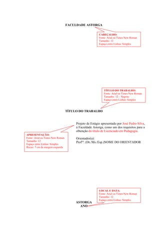 FACULDADE ASTORGA
TÍTULO DO TRABALHO
Projeto de Estágio apresentado por José Pedro Silva,
à Faculdade Astorga, como um dos requisitos para a
obtenção do título de Licenciado em Pedagogia.
Orientador(a):
Prof(a)
. (Dr./Ms./Esp.)NOME DO ORIENTADOR
ASTORGA
ANO
CABEÇALHO:
Fonte: Arial ou Times New Roman
Tamanho: 12
Espaço entre Linhas: Simples
TÍTULO DO TRABALHO:
Fonte: Arial ou Times New Roman
Tamanho: 12 – Negrito
Espaço entre Linhas: Simples
LOCAL E DATA:
Fonte: Arial ou Times New Roman
Tamanho: 12
Espaço entre Linhas: Simples
APRESENTAÇÃO:
Fonte: Arial ou Times New Roman
Tamanho: 12
Espaço entre Linhas: Simples
Recuo: 7 cm da margem esquerda
 