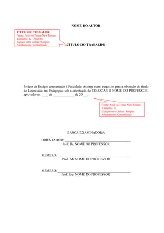 NOME DO AUTOR
TÍTULO DO TRABALHO
Projeto de Estágio apresentado à Faculdade Astorga como requisito para a obtenção do título
de Licenciado em Pedagogia, sob a orientação do COLOCAR O NOME DO PROFESSOR,
aprovado em ____ de _____________ de 20___.
BANCA EXAMINADORA
ORIENTADOR: ________________________________________
Prof. Dr. NOME DO PROFESSOR
MEMBRO: ____________________________________________
Prof . Ms.NOME DO PROFESSOR
MEMBRO: ____________________________________________
Prof. Esp. NOME DO PROFESSOR
TÍTULO DO TRABALHO:
Fonte: Arial ou Times New Roman
Tamanho: 12 – Negrito
Espaço entre Linhas: Simples
Alinhamento: Centralizado
Fonte: Arial ou Times New Roman
Tamanho: 12
Espaço entre Linhas: Simples
Alinhamento: Centralizado
 