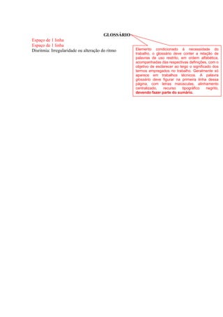 GLOSSÁRIO
Espaço de 1 linha
Espaço de 1 linha
Disritmia: Irregularidade ou alteração do ritmo Elemento condicionado à necessidade do
trabalho, o glossário deve conter a relação de
palavras de uso restrito, em ordem alfabética,
acompanhadas das respectivas definições, com o
objetivo de esclarecer ao leigo o significado dos
termos empregados no trabalho. Geralmente só
aparece em trabalhos técnicos. A palavra
glossário deve figurar na primeira linha dessa
página, com letras maiúsculas, alinhamento
centralizado, recurso tipográfico negrito,
devendo fazer parte do sumário.
 