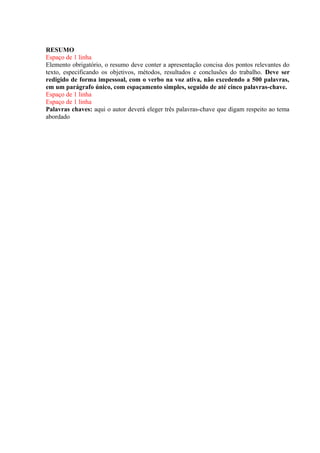 RESUMO
Espaço de 1 linha
Elemento obrigatório, o resumo deve conter a apresentação concisa dos pontos relevantes do
texto, especificando os objetivos, métodos, resultados e conclusões do trabalho. Deve ser
redigido de forma impessoal, com o verbo na voz ativa, não excedendo a 500 palavras,
em um parágrafo único, com espaçamento simples, seguido de até cinco palavras-chave.
Espaço de 1 linha
Espaço de 1 linha
Palavras chaves: aqui o autor deverá eleger três palavras-chave que digam respeito ao tema
abordado
 